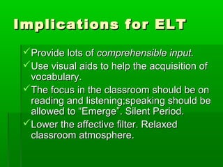 Implications for ELT
 Provide lots of comprehensible input.
 Use visual aids to help the acquisition of
  vocabulary.
 The focus in the classroom should be on
  reading and listening;speaking should be
  allowed to “Emerge”. Silent Period.
 Lower the affective filter. Relaxed
  classroom atmosphere.
 