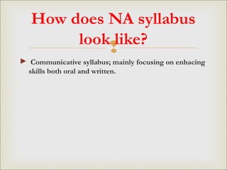 
How does NA syllabus
look like?
► Communicative syllabus; mainly focusing on enhacing
skills both oral and written.
 