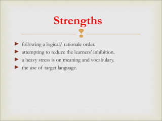 
Strengths
► following a logical/ rationale order.
► attempting to reduce the learners’ inhibition.
► a heavy stress is on meaning and vocabulary.
► the use of target language.
 