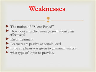 
Weaknesses
► The notion of “Silent Period”
► How does a teacher manage such silent class
effectively?
► Error treatment
► Learners are passive at certain level
► Little emphasis was given to grammar analysis.
► what type of input to provide.
 
