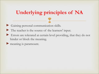 ► Gaining personal communication skills.
► The teacher is the source of the learners' input.
► Errors are tolerated at certain level providing, that they do not
hinder or block the meaning.
► meaning is paramount.
Underlying principles of NA
 