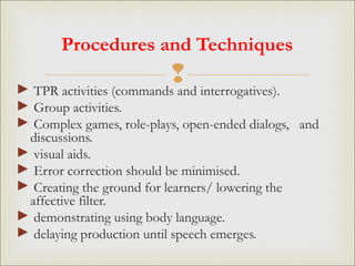 
Procedures and Techniques
► TPR activities (commands and interrogatives).
► Group activities.
► Complex games, role-plays, open-ended dialogs, and
discussions.
► visual aids.
► Error correction should be minimised.
► Creating the ground for learners/ lowering the
affective filter.
► demonstrating using body language.
► delaying production until speech emerges.
 