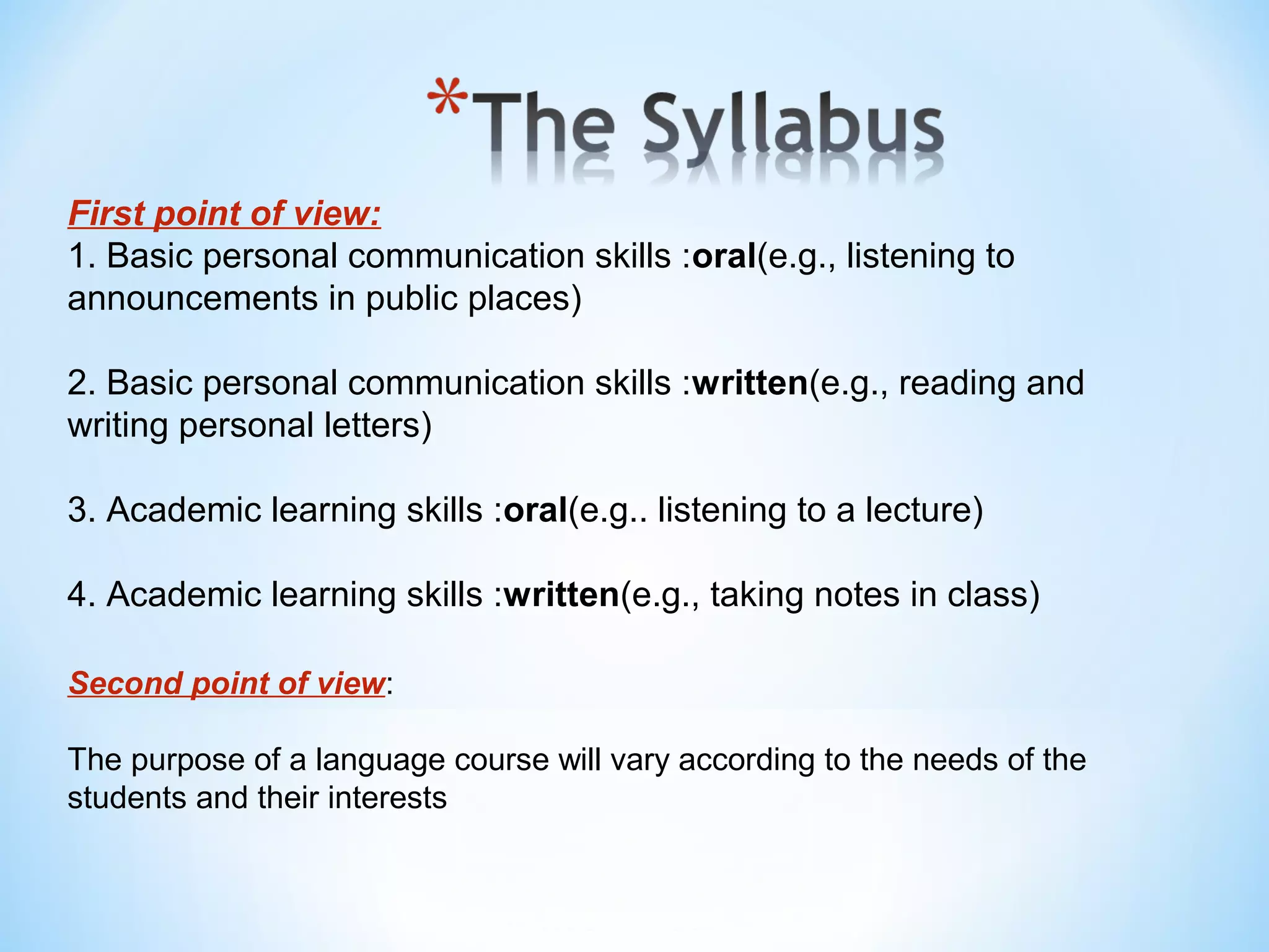 First point of view:
1. Basic personal communication skills :oral(e.g., listening to
announcements in public places)
2. Basic personal communication skills :written(e.g., reading and
writing personal letters)
3. Academic learning skills :oral(e.g.. listening to a lecture)
4. Academic learning skills :written(e.g., taking notes in class)
Second point of view:
The purpose of a language course will vary according to the needs of the
students and their interests

 
