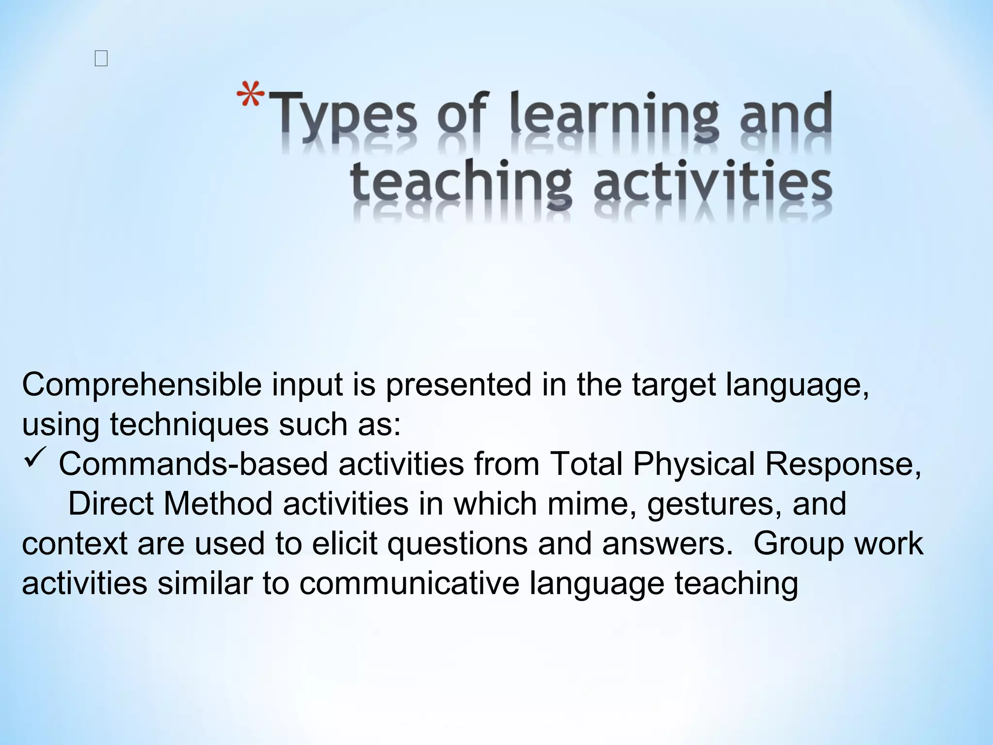 
 

Comprehensible input is presented in the target language, 
using techniques such as:
 Commands-based activities from Total Physical Response,  
     Direct Method activities in which mime, gestures, and 
context are used to elicit questions and answers.  Group work 
activities similar to communicative language teaching

 