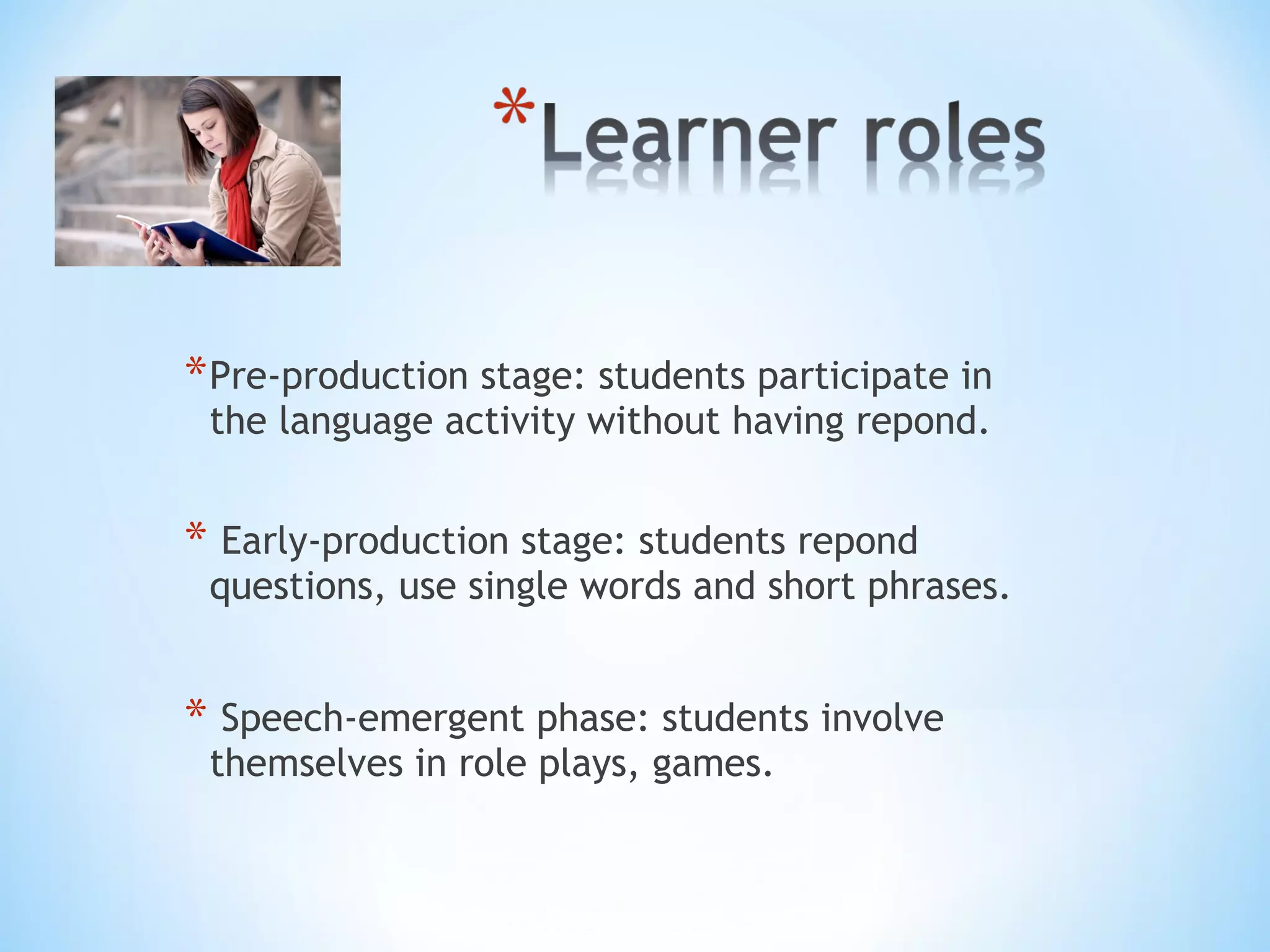 * Pre-production stage: students participate in
the language activity without having repond.

* Early-production stage: students repond

questions, use single words and short phrases.

* Speech-emergent phase: students involve
themselves in role plays, games.

 