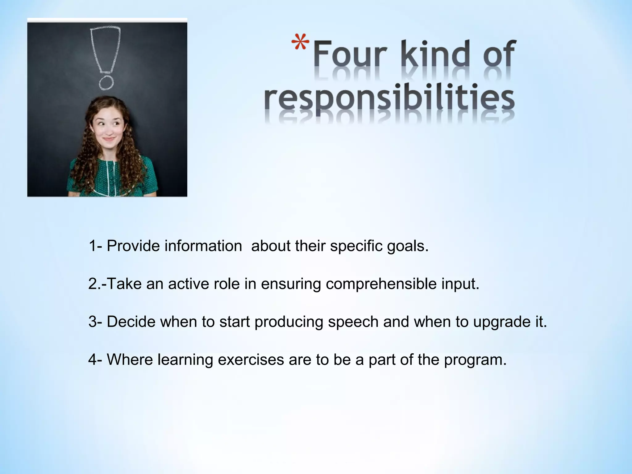 1- Provide information  about their specific goals.
2.-Take an active role in ensuring comprehensible input.
3- Decide when to start producing speech and when to upgrade it.
4- Where learning exercises are to be a part of the program.

 