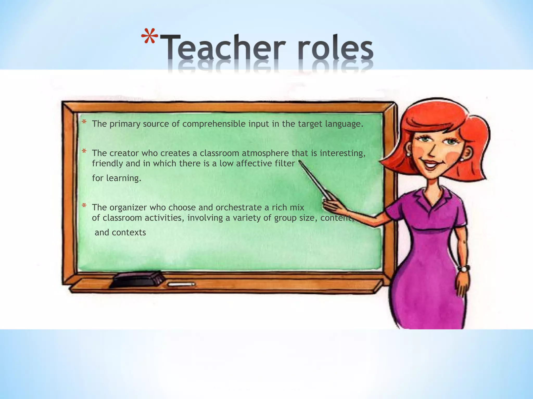 *

The primary source of comprehensible input in the target language.

*

The creator who creates a classroom atmosphere that is interesting,
friendly and in which there is a low affective filter
for learning.

*

The organizer who choose and orchestrate a rich mix
of classroom activities, involving a variety of group size, content,
and contexts

 