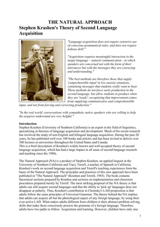 THE NATURAL APPROACH
Stephen Krashen's Theory of Second Language
Acquisition
"Language acquisition does not require extensive use
of conscious grammatical rules, and does not require
tedious drill."
"Acquisition requires meaningful interaction in the
target language – natural communication - in which
speakers are concerned not with the form of their
utterances but with the messages they are conveying
and understanding."
"The best methods are therefore those that supply
'comprehensible input' in low anxiety situations,
containing messages that students really want to hear.
These methods do not force early production in the
second language, but allow students to produce when
they are 'ready', recognizing that improvement comes
from supplying communicative and comprehensible
input, and not from forcing and correcting production."
"In the real world, conversations with sympathetic native speakers who are willing to help
the acquirer understand are very helpful."
Introduction
Stephen Krashen (University of Southern California) is an expert in the field of linguistics,
specializing in theories of language acquisition and development. Much of his recent research
has involved the study of non-English and bilingual language acquisition. During the past 20
years, he has published well over 100 books and articles and has been invited to deliver over
300 lectures at universities throughout the United States and Canada.
This is a brief description of Krashen's widely known and well accepted theory of second
language acquisition, which has had a large impact in all areas of second language research
and teaching since the 1980s.
The Natural Approach (NA) is a product of Stephen Krashen, an applied linguist at the
University of Southern California and Tracy Terrell, a teacher of Spanish in California.
Krashen's work on second language acquisition and Terrell's teaching experiences form the
bases of the Natural Approach. The principles and practices of this new approach have been
published in "The Natural Approach" (Krashen and Terrell, 1983). The book contains
theoretical sections prepared by Krashen and sections on implementation and classroom
procedures prepared mostly by Terrell. The most striking proposal of the NA theory is that
adults can still acquire second languages and that the ability to 'pick up' languages does not
disappear at puberty. Thus, Krashen's contribution to Chomsky's LAD proposition is that
adults follow the same principles of Universal Grammar. The theory behind the NA implies
that adults can acquire all but the phonological aspect of any foreign language, by using their
ever-active LAD. What makes adults different from children is their abstract problem solving
skills that make them consciously process the grammar of a foreign language. Therefore,
adults have two paths to follow: Acquisition and learning. However, children have only one:
1
 