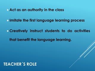 TEACHER´S ROLE
Act as an authority in the class
Imitate the first language learning process
Creatively instruct students to do activities
that benefit the language learning.
 