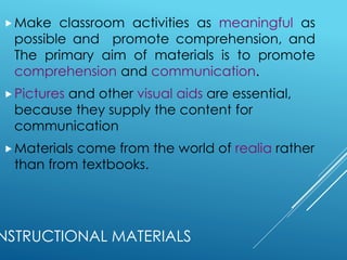 NSTRUCTIONAL MATERIALS
Make classroom activities as meaningful as
possible and promote comprehension, and
The primary aim of materials is to promote
comprehension and communication.
Pictures and other visual aids are essential,
because they supply the content for
communication
Materials come from the world of realia rather
than from textbooks.
 