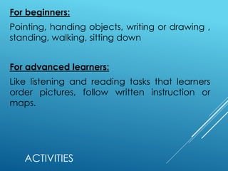 ACTIVITIES
For beginners:
Pointing, handing objects, writing or drawing ,
standing, walking, sitting down
For advanced learners:
Like listening and reading tasks that learners
order pictures, follow written instruction or
maps.
 
