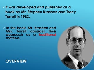 OVERVIEW
 It was developed and published as a
book by Mr. Stephen Krashen and Tracy
Terrell in 1983.
 In the book, Mr. Krashen and
Mrs. Terrell consider their
approach as a traditional
method.
 