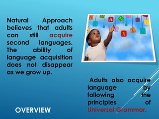 OVERVIEW
Natural Approach
believes that adults
can still acquire
second languages.
The ability of
language acquisition
does not disappear
as we grow up.
Adults also acquire
language by
following the
principles of
Universal Grammar.
 