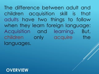 OVERVIEW
The difference between adult and
children acquisition skill is that
adults have two things to follow
when they learn foreign language:
Acquisition and learning. But,
children only acquire the
languages.
 
