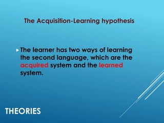 THEORIES
The Acquisition-Learning hypothesis
The learner has two ways of learning
the second language, which are the
acquired system and the learned
system.
 