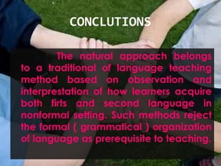 CONCLUTIONS
The natural approach belongs
to a traditional of language teaching
method based on observation and
interprestation of how learners acquire
both firts and second language in
nonformal setting. Such methods reject
the formal ( grammatical ) organization
of language as prerequisite to teaching.
 