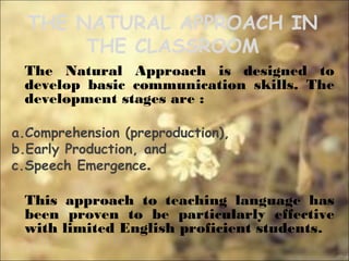 THE NATURAL APPROACH IN
THE CLASSROOM
The Natural Approach is designed to
develop basic communication skills. The
development stages are :
a.Comprehension (preproduction),
b.Early Production, and
c.Speech Emergence.
This approach to teaching language has
been proven to be particularly effective
with limited English proficient students.
 