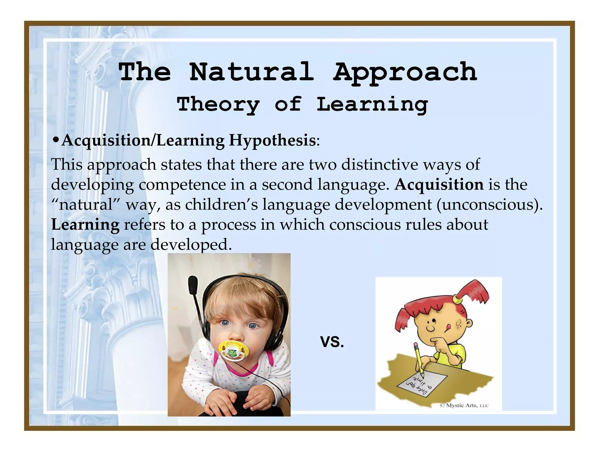 The Natural Approach Theory of Learning Acquisition/Learning Hypothesis :  This approach states that there are two distinctive ways of developing competence in a second language.  Acquisition  is the “natural” way, as children’s language development (unconscious).  Learning  refers to a process in which conscious rules about language are developed. VS. 