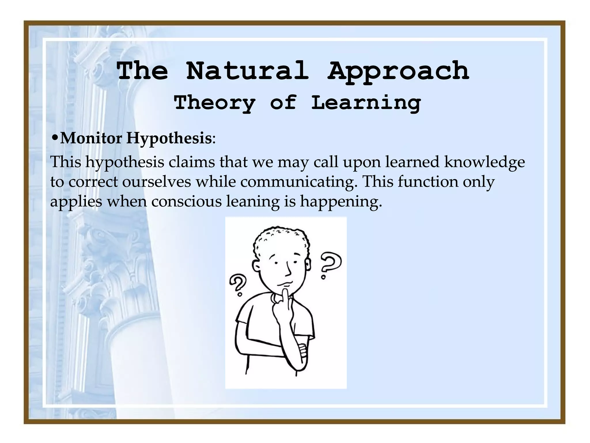 The Natural Approach Theory of Learning Monitor Hypothesis :  This hypothesis claims that we may call upon learned knowledge to correct ourselves while communicating. This function only applies when conscious leaning is happening. The Natural Approach Theory of Learning Monitor Hypothesis :  This hypothesis claims that we may call upon learned knowledge to correct ourselves while communicating. This function only applies when conscious leaning is happening. Theory of Learning Monitor Hypothesis :  This hypothesis claims that we may call upon learned knowledge to correct ourselves while communicating. This function only applies when conscious leaning is happening. The Natural Approach Theory of Learning Monitor Hypothesis :  This hypothesis claims that we may call upon learned knowledge to correct ourselves while communicating. This function only applies when conscious leaning is happening. 