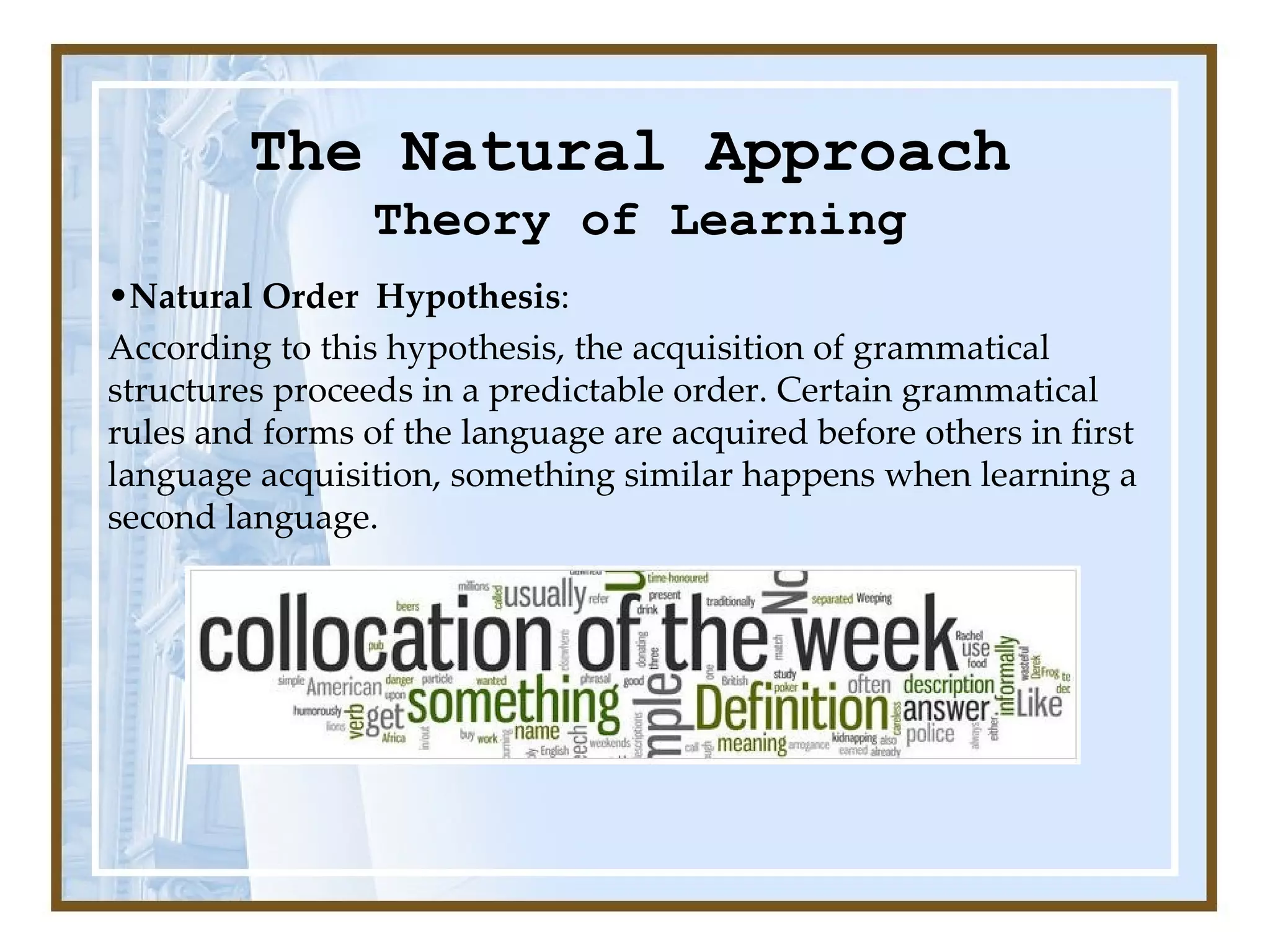 The Natural Approach Theory of Learning Natural Order  Hypothesis :  According to this hypothesis, the acquisition of grammatical structures proceeds in a predictable order. Certain grammatical rules and forms of the language are acquired before others in first language acquisition, something similar happens when learning a second language. 