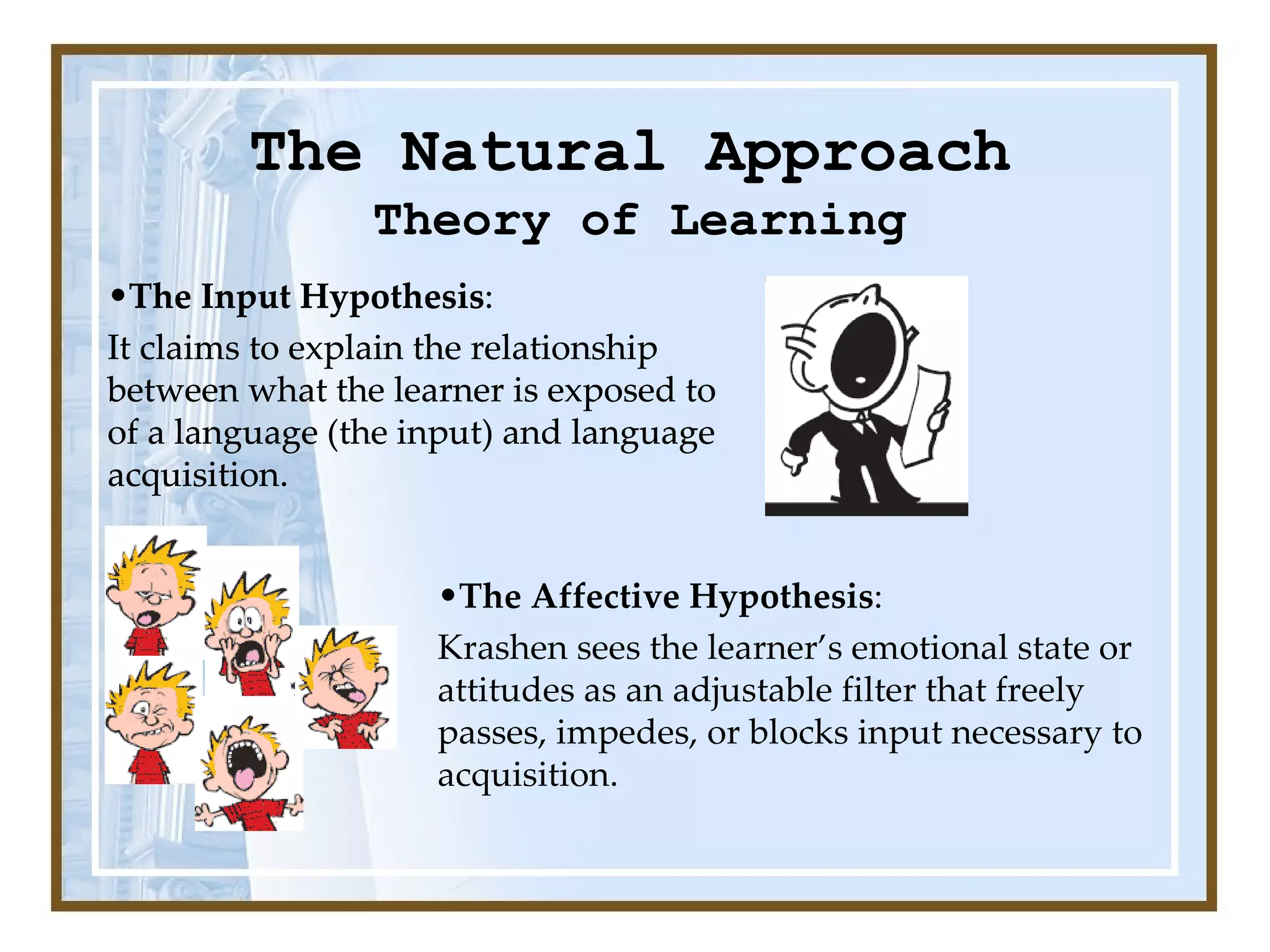 The Natural Approach Theory of Learning The Input Hypothesis :  It claims to explain the relationship between what the learner is exposed to of a language (the input) and language acquisition.  The Affective Hypothesis :  Krashen sees the learner’s emotional state or attitudes as an adjustable filter that freely passes, impedes, or blocks input necessary to acquisition.  Theory of Learning The Natural Approach Theory of Learning The Input Hypothesis :  It claims to explain the relationship between what the learner is exposed to of a language (the input) and language acquisition.  The Natural Approach Theory of Learning The Input Hypothesis :  It claims to explain the relationship between what the learner is exposed to of a language (the input) and language acquisition.  Theory of Learning The Natural Approach The Input Hypothesis :  It claims to explain the relationship between what the learner is exposed to of a language (the input) and language acquisition.  Theory of Learning 