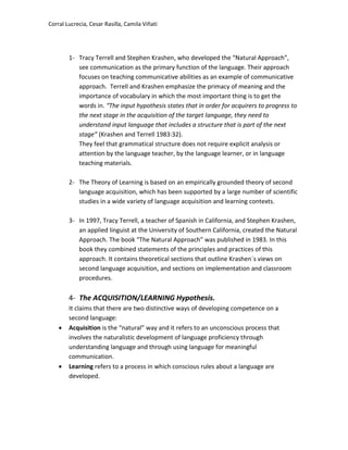 Corral Lucrecia, Cesar Rasilla, Camila Viñati
1- Tracy Terrell and Stephen Krashen, who developed the “Natural Approach”,
see communication as the primary function of the language. Their approach
focuses on teaching communicative abilities as an example of communicative
approach. Terrell and Krashen emphasize the primacy of meaning and the
importance of vocabulary in which the most important thing is to get the
words in. “The input hypothesis states that in order for acquirers to progress to
the next stage in the acquisition of the target language, they need to
understand input language that includes a structure that is part of the next
stage” (Krashen and Terrell 1983:32).
They feel that grammatical structure does not require explicit analysis or
attention by the language teacher, by the language learner, or in language
teaching materials.
2- The Theory of Learning is based on an empirically grounded theory of second
language acquisition, which has been supported by a large number of scientific
studies in a wide variety of language acquisition and learning contexts.
3- In 1997, Tracy Terrell, a teacher of Spanish in California, and Stephen Krashen,
an applied linguist at the University of Southern California, created the Natural
Approach. The book “The Natural Approach” was published in 1983. In this
book they combined statements of the principles and practices of this
approach. It contains theoretical sections that outline Krashen´s views on
second language acquisition, and sections on implementation and classroom
procedures.
4- The ACQUISITION/LEARNING Hypothesis.
It claims that there are two distinctive ways of developing competence on a
second language:
 Acquisition is the “natural” way and it refers to an unconscious process that
involves the naturalistic development of language proficiency through
understanding language and through using language for meaningful
communication.
 Learning refers to a process in which conscious rules about a language are
developed.
 