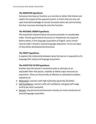 Corral Lucrecia, Cesar Rasilla, Camila Viñati
The MONITOR Hypothesis.
Conscious learning can function as a monitor or editor that checks and
repairs the output of the acquired system. It claims that we may call
upon learned knowledge to correct ourselves when we communicate,
but that conscious learning has only this function.
The NATURAL ORDER hypothesis.
The acquisition of grammatical structures proceeds in a predictable
order. Certain grammatical structures or morphemes are acquired
before others in first language acquisition of English, and a similar
natural order is found in second language acquisition. Errors are signs
of naturalistic developmental processes.
The INPUT hypothesis.
It explains the relationship between what the learner is exposed to of a
language (the input) and language acquisition.
The AFFECTIVE FILTER hypothesis.
Krashen sees the learner’s emotional state or attitudes as an
adjustable filter that passes, impedes or blocks input necessary to
acquisition. There are three kinds of affective or attitudinal variables
related to L2:
 Motivation: Learners with high motivation generally do better.
 Self-Confidence: Learners with self-confidence and good self-image
tend to be more successful.
 Anxiety: Low personal and classroom anxiety are more conductive to
second language acquisition.
 