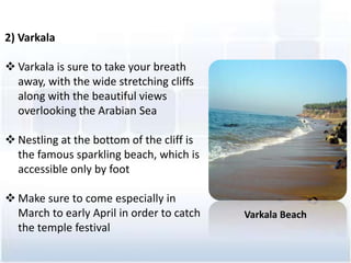 2) Varkala
? Varkala is sure to take your breath
away, with the wide stretching cliffs
along with the beautiful views
overlooking the Arabian Sea
? Nestling at the bottom of the cliff is
the famous sparkling beach, which is
accessible only by foot
? Make sure to come especially in
March to early April in order to catch
the temple festival
Varkala Beach
 