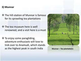 3) Munnar
? The hill-station of Munnar is famous
for its sprawling tea plantations
? The tea museum here is well
renowned, and a visit here is a must
? To enjoy some paragliding,
adventure enthusiasts will love to
trek over to Anamudi, which stands
as the highest peak in south India Munnar C Tea plantations
 