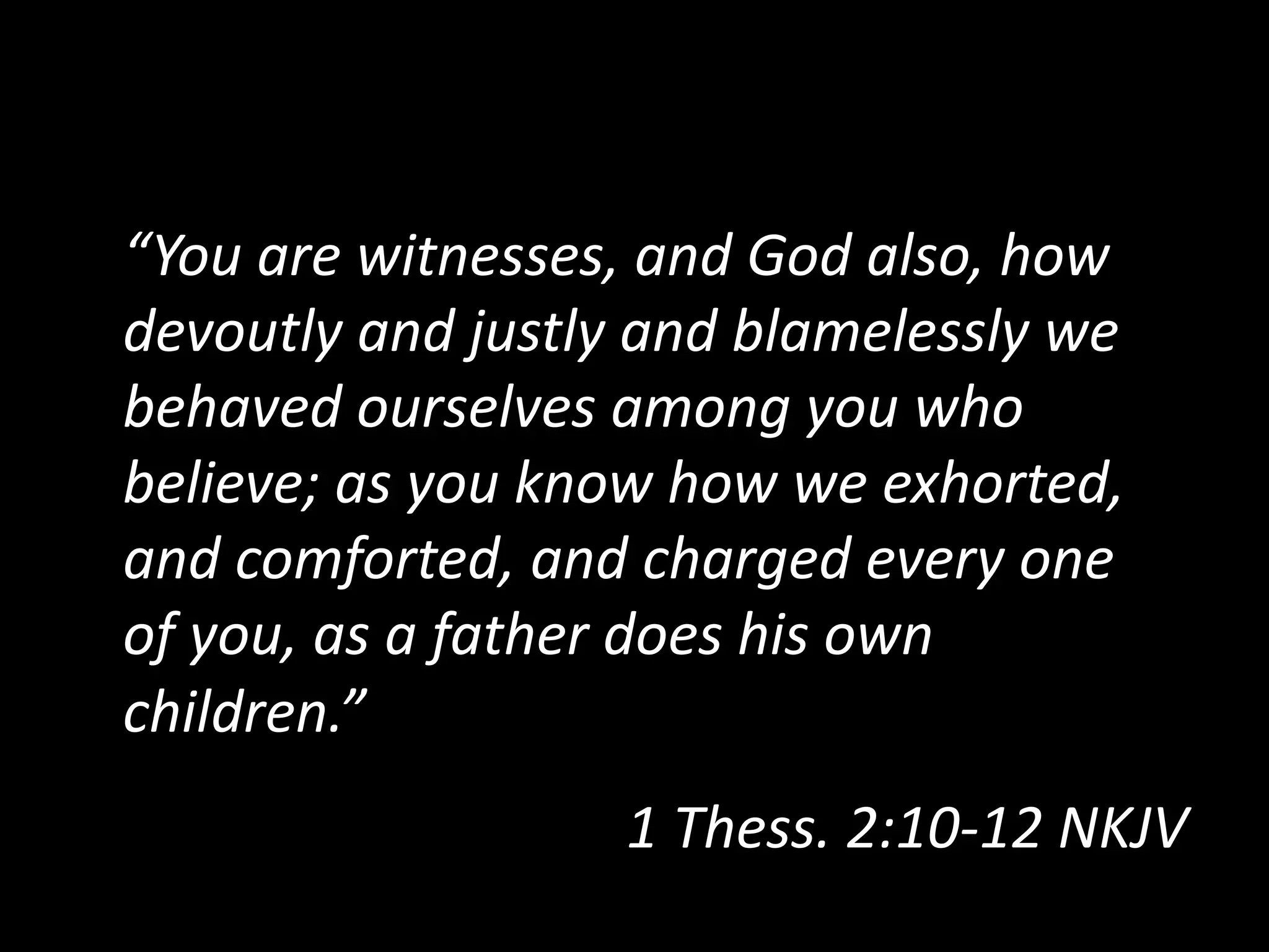 “You  are  witnesses,  and  God  also,  how  
devoutly  and  justly  and  blamelessly  we  
behaved  ourselves  among  you  who  
believe;  as  you  know  how  we  exhorted,  
and  comforted,  and  charged  every  one  
of  you,  as  a  father  does  his  own  
children.”  
1  Thess.  2:10-­‐12  NKJV    
 
