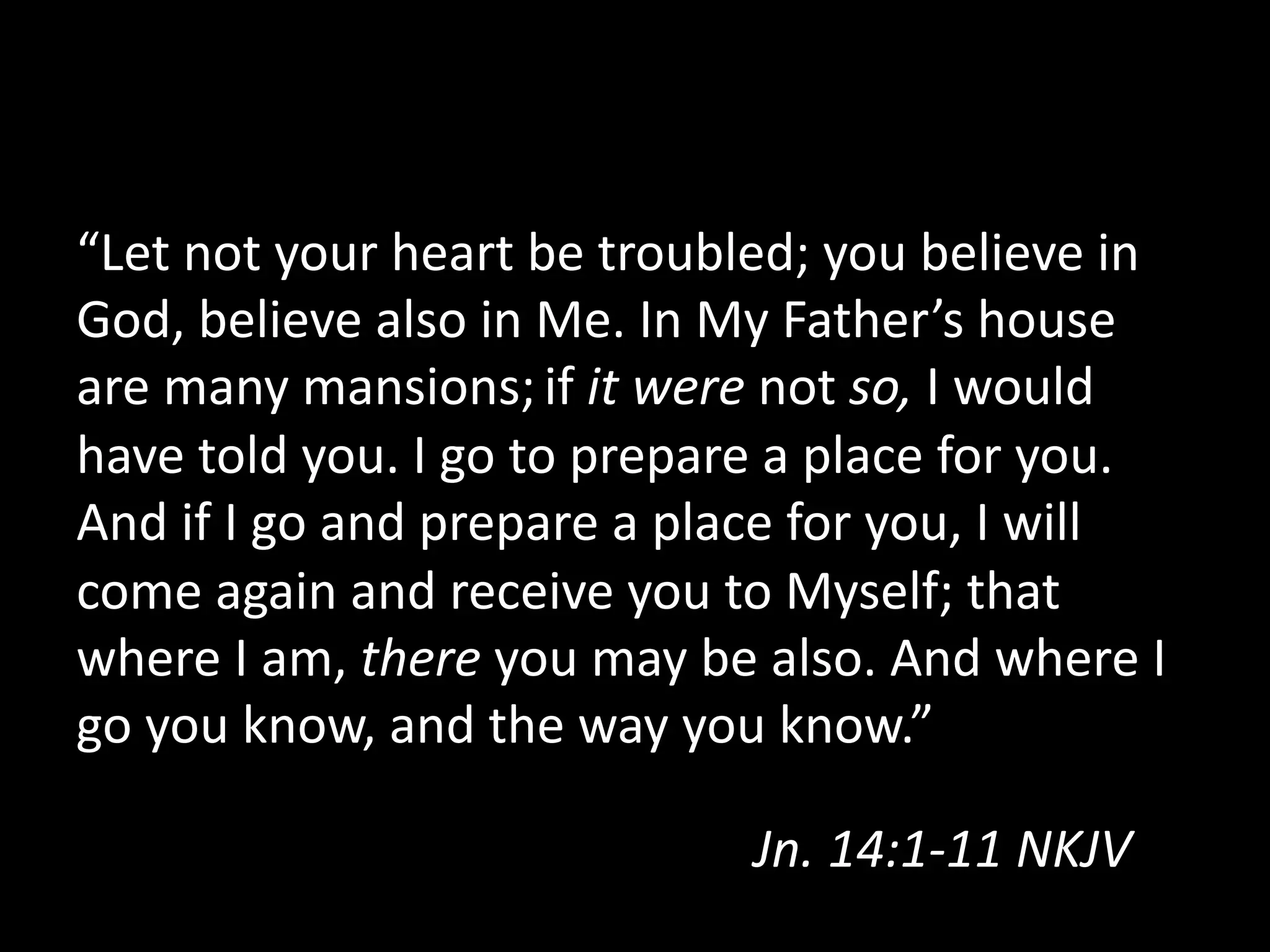 “Let  not  your  heart  be  troubled;  you  believe  in  
God,  believe  also  in  Me.  In  My  Father’s  house  
are  many  mansions;  if  it  were  not  so,  I  would  
have  told  you.  I  go  to  prepare  a  place  for  you.  
And  if  I  go  and  prepare  a  place  for  you,  I  will  
come  again  and  receive  you  to  Myself;  that  
where  I  am,  there  you  may  be  also.  And  where  I  
go  you  know,  and  the  way  you  know.”  
Jn.  14:1-­‐11  NKJV    
 
