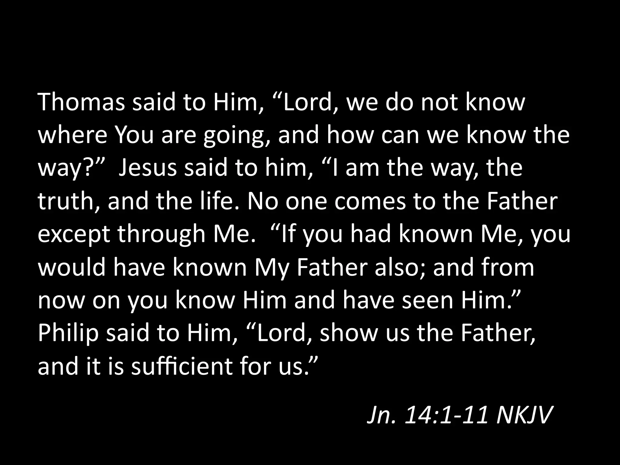 Thomas  said  to  Him,  “Lord,  we  do  not  know  
where  You  are  going,  and  how  can  we  know  the  
way?”    Jesus  said  to  him,  “I  am  the  way,  the  
truth,  and  the  life.  No  one  comes  to  the  Father  
except  through  Me.    “If  you  had  known  Me,  you  
would  have  known  My  Father  also;  and  from  
now  on  you  know  Him  and  have  seen  Him.”  
Philip  said  to  Him,  “Lord,  show  us  the  Father,  
and  it  is  suﬃcient  for  us.”  
Jn.  14:1-­‐11  NKJV    
 