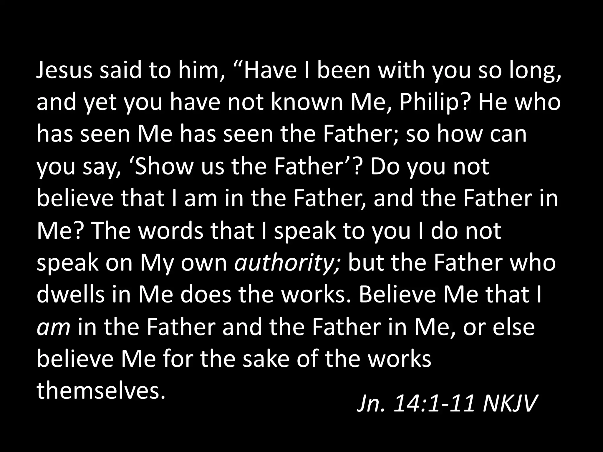 Jesus  said  to  him,  “Have  I  been  with  you  so  long,  
and  yet  you  have  not  known  Me,  Philip?  He  who  
has  seen  Me  has  seen  the  Father;  so  how  can  
you  say,  ‘Show  us  the  Father’?  Do  you  not  
believe  that  I  am  in  the  Father,  and  the  Father  in  
Me?  The  words  that  I  speak  to  you  I  do  not  
speak  on  My  own  authority;  but  the  Father  who  
dwells  in  Me  does  the  works.  Believe  Me  that  I  
am  in  the  Father  and  the  Father  in  Me,  or  else  
believe  Me  for  the  sake  of  the  works  
themselves.   Jn.  14:1-­‐11  NKJV    
 