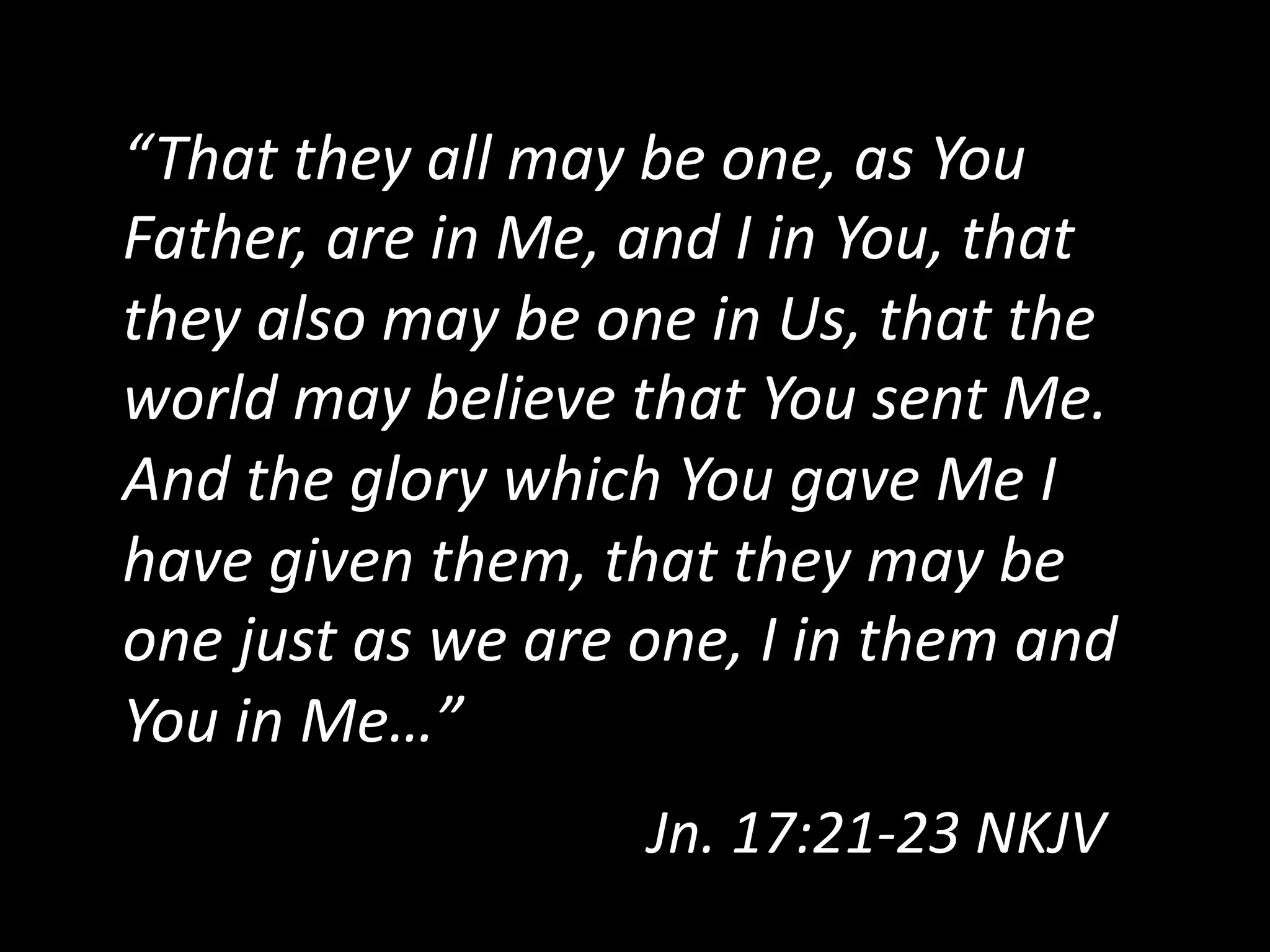 “That  they  all  may  be  one,  as  You  
Father,  are  in  Me,  and  I  in  You,  that  
they  also  may  be  one  in  Us,  that  the  
world  may  believe  that  You  sent  Me.    
And  the  glory  which  You  gave  Me  I  
have  given  them,  that  they  may  be  
one  just  as  we  are  one,  I  in  them  and  
You  in  Me…”  
Jn.  17:21-­‐23  NKJV    
 