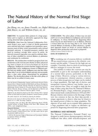 The Natural History of the Normal First Stage
of Labor
Jun Zhang, PhD, MD, James Troendle, PhD, Rafael Mikolajczyk,                                  MD, MSc,   Rajeshwari Sundaram,         PhD,
Julie Beaver, MS, and William Fraser, MD, MS

OBJECTIVE: To examine labor patterns in a large popu-                             CONCLUSION: The active phase of labor may not start
lation and to explore an alternative approach for diag-                           until 5 cm of cervical dilation in multiparas and even later
nosing abnormal labor progression.                                                in nulliparas. A 2-hour threshold for diagnosing labor
METHODS: Data from the National Collaborative Peri-                               arrest may be too short before 6 cm of dilation, whereas
natal Project were used. A total of 26,838 parturients                            a 4-hour limit may be too long after 6 cm. Given that
were selected who had a singleton term gestation, spon-                           cervical dilation accelerates as labor advances, a gradu-
                                                                                  ated approach based on levels of cervical dilation to
taneous onset of labor, vertex presentation, and a normal
                                                                                  diagnose labor protraction and arrest is proposed.
perinatal outcome. A repeated-measures analysis was
                                                                                  (Obstet Gynecol 2010;115:705–10)
used to construct average labor curves by parity. An
interval-censored regression was used to estimate dura-                           LEVEL OF EVIDENCE: III
tion of labor stratified by cervical dilation at admission
and centimeter by centimeter.
RESULTS: The median time needed to progress from one
centimeter to the next became shorter as labor advanced
                                                                                  T   he escalating rate of cesarean delivery worldwide
                                                                                      has caused serious concerns in the obstetric com-
                                                                                  munity and the public.1,2 Causes for the high rate are
(eg, from 1.2 hours at 3– 4 cm to 0.4 hours at 7– 8 cm in
                                                                                  complex.3 Currently, there is a lack of convincing and
nulliparas). Nulliparous women had the longest and most
                                                                                  effective strategies to reverse the trend.
gradual labor curve; multiparous women of different pari-
ties had very similar curves. Nulliparas may start the active                          Our inability to reduce the cesarean rate may be
phase after 5 cm of cervical dilation and may not necessarily                     attributable in part to the incomplete understanding
have a clear active phase characterized by precipitous                            of a normal labor process, particularly in the first
dilation. The deceleration phase in the late active phase of                      stage of labor. However, owing to various interven-
labor may be an artifact in many cases.                                           tions in contemporary obstetric practice, a natural
                                                                                  process of labor progression no longer can be studied
From the Division of Epidemiology, Statistics and Prevention Research, Eunice     in a large population. The high rate of elective and
Kennedy Shriver National Institute of Child Health and Human Development,         intrapartum cesarean delivery may further cause se-
National Institutes of Health, Bethesda, Maryland; the Department of Clinical
Epidemiology, Bremen Institute for Prevention Research and Social Medicine,
                                                                                  rious selection bias. Thus, we sought to study the first
Bremen University, Bremen, Germany; and the Department of Obstetrics and          stage of labor using data from the National Collabora-
Gynecology, University of Montreal, Montreal, Quebec, Canada.                     tive Perinatal Project, a large, multicenter, prospective,
Supported by the Intramural Program of the Eunice Kennedy Shriver National        observational study conducted between 1959 and 1966.4
Institute of Child Health and Human Development, National Institutes of Health.
                                                                                  Because obstetric interventions in the first stage of labor
The authors thank Dr. Ann Trumble for preparing the database.                     were less common in that era, these data provide a
Presented at the Society for Maternal-Fetal Medicine 29th Annual Meeting,         unique opportunity to observe what may be closest to
January 26 –31, 2009, San Diego, California.
                                                                                  the natural process of labor in a large population. The
Corresponding author: Jun Zhang, MD, PhD, Epidemiology Branch, NICHD,
National Institutes of Health, Building 6100, Room 7B03, Bethesda, MD
                                                                                  objective of our study was to examine labor patterns in
20892; e-mail: zhangj@mail.nih.gov.                                               a large population and to explore an alternative ap-
Financial Disclosure                                                              proach for diagnosing abnormal labor progression.
Dr. Fraser receives salary support from the Canadian Institutes of Health
Research through a Canada Research Chair. The other authors did not report        MATERIALS AND METHODS
any potential conflicts of interest.
                                                                                  The National Collaborative Perinatal Project was
© 2010 by The American College of Obstetricians and Gynecologists. Published
by Lippincott Williams & Wilkins.                                                 designed to study factors during pregnancy and early
ISSN: 0029-7844/10                                                                childhood that affect child neurodevelopment and



VOL. 115, NO. 4, APRIL 2010                                                                           OBSTETRICS & GYNECOLOGY             705
 
