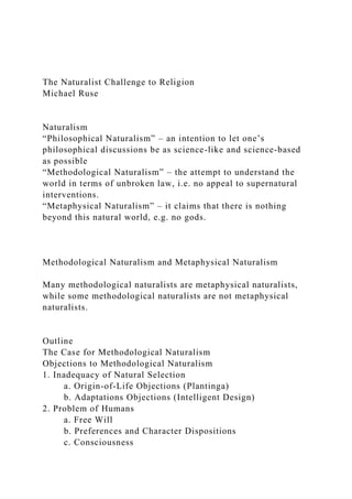 The Naturalist Challenge to Religion
Michael Ruse
Naturalism
“Philosophical Naturalism” – an intention to let one’s
philosophical discussions be as science-like and science-based
as possible
“Methodological Naturalism” – the attempt to understand the
world in terms of unbroken law, i.e. no appeal to supernatural
interventions.
“Metaphysical Naturalism” – it claims that there is nothing
beyond this natural world, e.g. no gods.
Methodological Naturalism and Metaphysical Naturalism
Many methodological naturalists are metaphysical naturalists,
while some methodological naturalists are not metaphysical
naturalists.
Outline
The Case for Methodological Naturalism
Objections to Methodological Naturalism
1. Inadequacy of Natural Selection
a. Origin-of-Life Objections (Plantinga)
b. Adaptations Objections (Intelligent Design)
2. Problem of Humans
a. Free Will
b. Preferences and Character Dispositions
c. Consciousness
 
