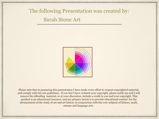 The following Presentation was created by:
Sarah Stone Art
Please note that in preparing this presentation I have made every effort to respect copyrighted material,
and comply with fair use guidelines. If you feel I have violated your copyright, please notify me and I will
remove the offending material, or at your discretion, include a credit to you and your copyright. This
product is an educational resource, and my primary intent is to provide educational content for the
advancement of the study of art and art history in conjunction with the core subjects of history, math,
science and language arts.
 