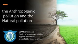 the Anthropogenic
pollution and the
Natural pollution
USAMVB Timisoara
Faculty of veterinary medicine
Hygiene department
presented by Tannous Jameel
 
