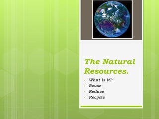 The Natural
Resources.
• What is it?
• Reuse
• Reduce
• Recycle
 