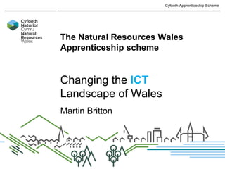 The Cyfoeth Apprenticeship
The Natural Resources Wales
Apprenticeship scheme
Changing the ICT
Landscape of Wales
Martin Britton
Cyfoeth Apprenticeship Scheme
 