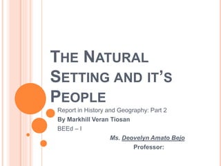 THE NATURAL
SETTING AND IT’S
PEOPLE
Report in History and Geography: Part 2
By Markhill Veran Tiosan
BEEd – I
Ms. Deovelyn Amato Bejo
Professor:
 