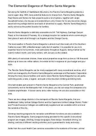 The Elemental Elegance of Rancho Santa Margarita

Set along the foothills of Saddleback Mountains, the Rancho Santa Margarita presents a
scenic again drop. With many potential features to choose from, Rancho Santa Margarita
Real Estate and Homes for Sale presents quite a lot of options, together with single
household homes, city houses and condominium units. Known for its very low crime charge,
award winning college districts and loads of amenities to supply, Rancho Santa Margarita is
easily coined as the perfect location for families.


Rancho Santa Margarita is definitely accessible via 241 Toll Highway, Santiago Canyon
Road, or the Interstate 5 Freeway. It's a strategic location for residents who're commuting to
their place of work all all through Los Angeles and the Orange County.


The local weather in Rancho Santa Margarita is almost much like nearly all of the Southern
California coast. With a Mediterranean really feel of weather, it is possible for you to to
expertise heat to hot summers, most particularly throughout Augusts, being marked as the
realm’s hottest month, and funky winters, with January as the coldest.


With plenty of real estate choices, these actual properties range from as low as 100 thousand
dollars up to over one million dollars, the whole lot fits in response to your budget and your
style.


The Rancho Santa Margarita can be nicely equipped with many recreational services, all of
which are managed by the Rancho Santa Margarita Landscape and Recreation Corporation.
Among the many leisure facilities and scenic views Rancho Santa Margarita has are parks,
swimming pools, a lake, a lagoon, and quite a few mountain climbing and biking trails.


One fashionable park present in Rancho Santa Margarita is the Central Park, positioned
conveniently next to the Metropolis Hall. In this place, you too can enjoy the companies of a
sizeable amphitheater. A soccer arena and a roller hockey rink are also accessible on this
area.


There are two college districts in the metropolis of Rancho Santa Margarita, that are
Saddleback Valley Unified College District and the Capistrano Unified College District. Public
and Private Excessive Colleges are additionally supplied and are available within and over
the outskirts of the city.


Grownup teaching programs for recreation and different functions are also available in
Rancho Santa Margarita. Some programs being provided for this specific instructional
program are images, stitching, foreign languages, floral design, horseback driving, ice
skating, and lots of different exciting activities you're guaranteed to study and enjoy.


Aside from the usual Health Care services accessible to the residents of the town, animal
 