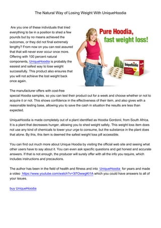 The Natural Way of Losing Weight With UniqueHoodia


 Are you one of these individuals that tried
everything to be in a position to shed a few
pounds but by no means achieved the
outcomes, or they did not final extremely
lengthy? From now on you can rest assured
that that will never ever occur once more.
Offering with 100 percent natural
components, UniqueHoodia is probably the
easiest and safest way to lose weight
successfully. This product also ensures that
you will not achieve the lost weight back
once again.


The manufacturer offers with cost-free
special Hoodia samples, so you can test their product out for a week and choose whether or not to
acquire it or not. This shows confidence in the effectiveness of their item, and also gives with a
reasonable testing base, allowing you to save the cash in situation the results are less than
expected.


UniqueHoodia is made completely out of a plant identified as Hoodia Gordonii, from South Africa.
It is a plant that decreases hunger, allowing you to shed weight safely. This weight loss item does
not use any kind of chemicals to lower your urge to consume, but the substance in the plant does
that alone. By this, this item is deemed the safest weight loss pill accessible.


You can find out much more about Unique Hoodia by visiting the official web site and seeing what
other users have to say about it. You can even ask specific questions and get honest and accurate
answers. If that is not enough, the producer will surely offer with all the info you require, which
includes instructions and precautions.


The author has been in the field of health and fitness and into UniqueHoodia for years and made
a video https://www.youtube.com/watch?v=3l7OwwgKI1A which you could have answers to all of
your issues.


buy UniqueHoodia
 