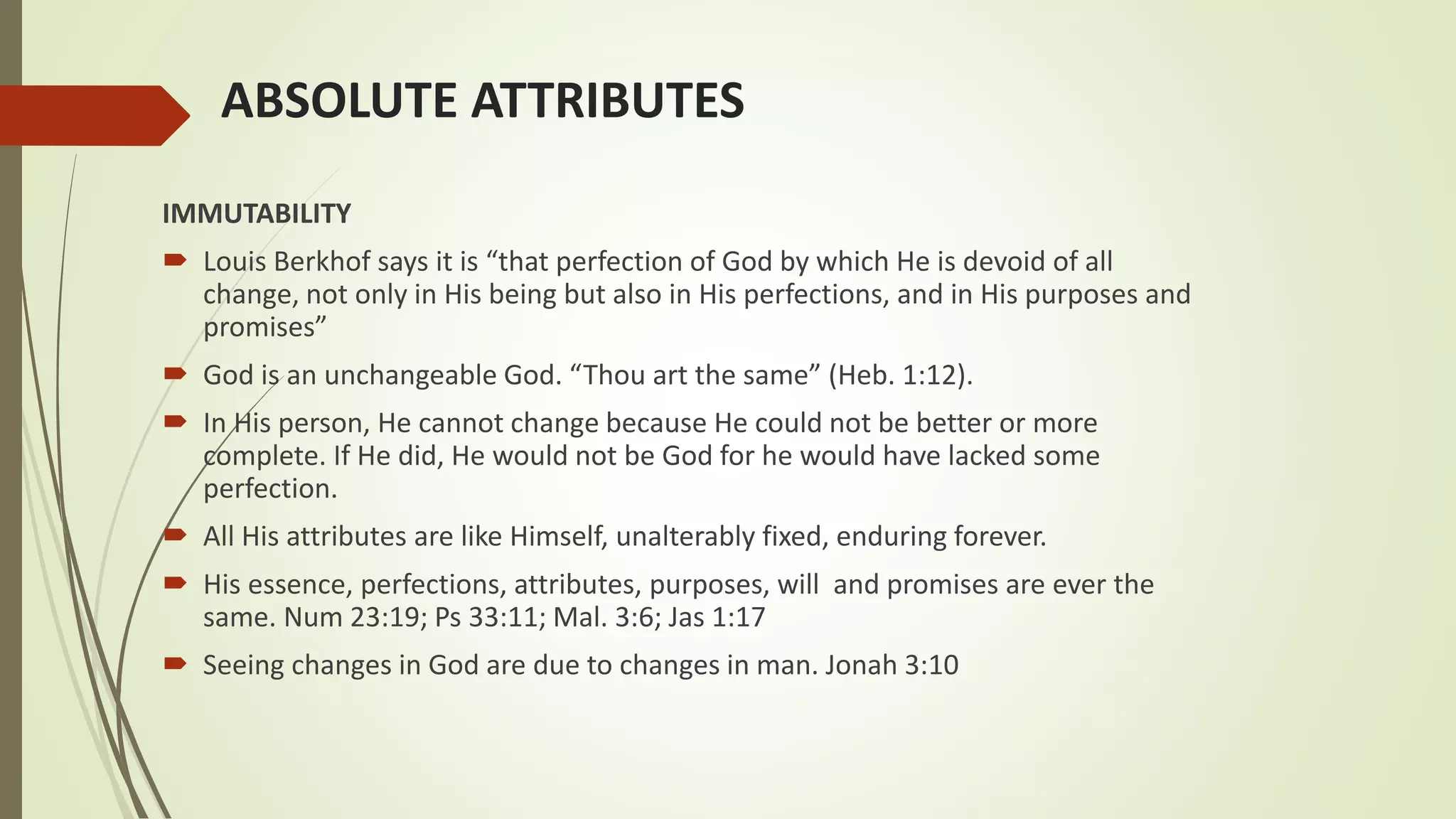 ABSOLUTE ATTRIBUTES
IMMUTABILITY
 Louis Berkhof says it is “that perfection of God by which He is devoid of all
change, not only in His being but also in His perfections, and in His purposes and
promises”
 God is an unchangeable God. “Thou art the same” (Heb. 1:12).
 In His person, He cannot change because He could not be better or more
complete. If He did, He would not be God for he would have lacked some
perfection.
 All His attributes are like Himself, unalterably fixed, enduring forever.
 His essence, perfections, attributes, purposes, will and promises are ever the
same. Num 23:19; Ps 33:11; Mal. 3:6; Jas 1:17
 Seeing changes in God are due to changes in man. Jonah 3:10
 