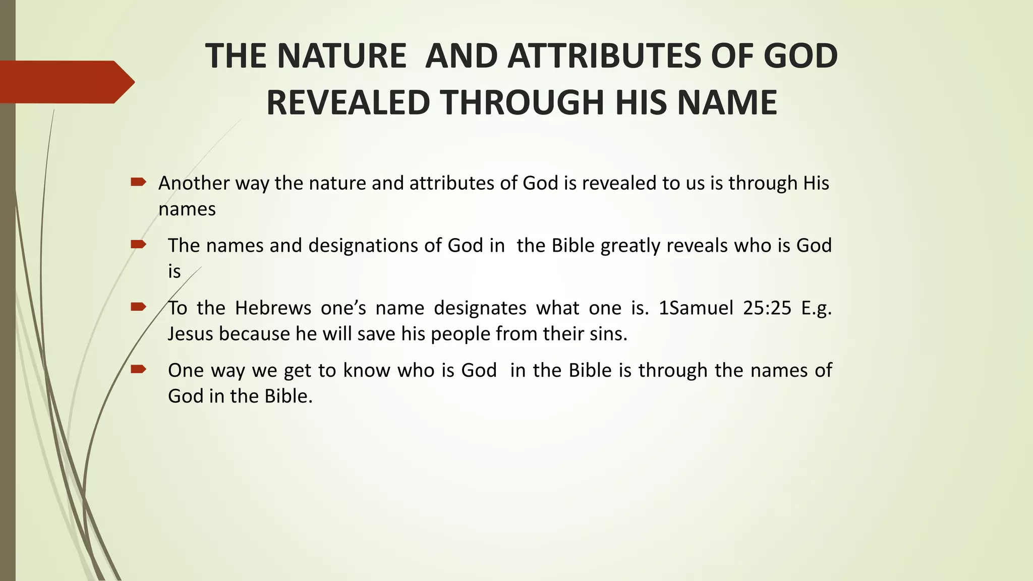 THE NATURE AND ATTRIBUTES OF GOD
REVEALED THROUGH HIS NAME
 Another way the nature and attributes of God is revealed to us is through His
names
 The names and designations of God in the Bible greatly reveals who is God
is
 To the Hebrews one’s name designates what one is. 1Samuel 25:25 E.g.
Jesus because he will save his people from their sins.
 One way we get to know who is God in the Bible is through the names of
God in the Bible.
 