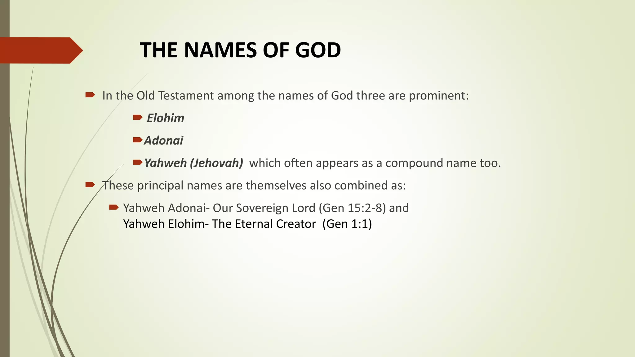 THE NAMES OF GOD
 In the Old Testament among the names of God three are prominent:
 Elohim
Adonai
Yahweh (Jehovah) which often appears as a compound name too.
 These principal names are themselves also combined as:
 Yahweh Adonai- Our Sovereign Lord (Gen 15:2-8) and
Yahweh Elohim- The Eternal Creator (Gen 1:1)
 