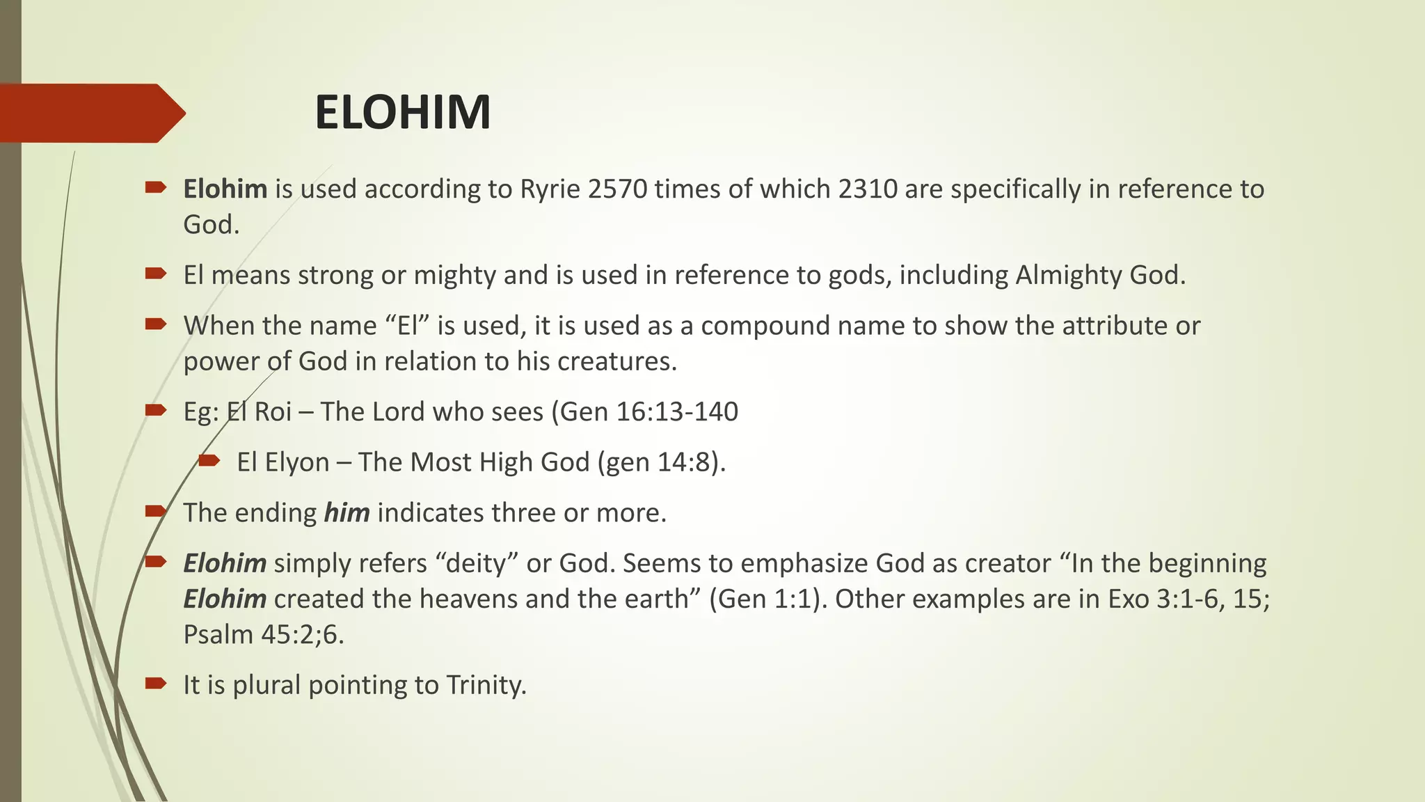 ELOHIM
 Elohim is used according to Ryrie 2570 times of which 2310 are specifically in reference to
God.
 El means strong or mighty and is used in reference to gods, including Almighty God.
 When the name “El” is used, it is used as a compound name to show the attribute or
power of God in relation to his creatures.
 Eg: El Roi – The Lord who sees (Gen 16:13-140
 El Elyon – The Most High God (gen 14:8).
 The ending him indicates three or more.
 Elohim simply refers “deity” or God. Seems to emphasize God as creator “In the beginning
Elohim created the heavens and the earth” (Gen 1:1). Other examples are in Exo 3:1-6, 15;
Psalm 45:2;6.
 It is plural pointing to Trinity.
 