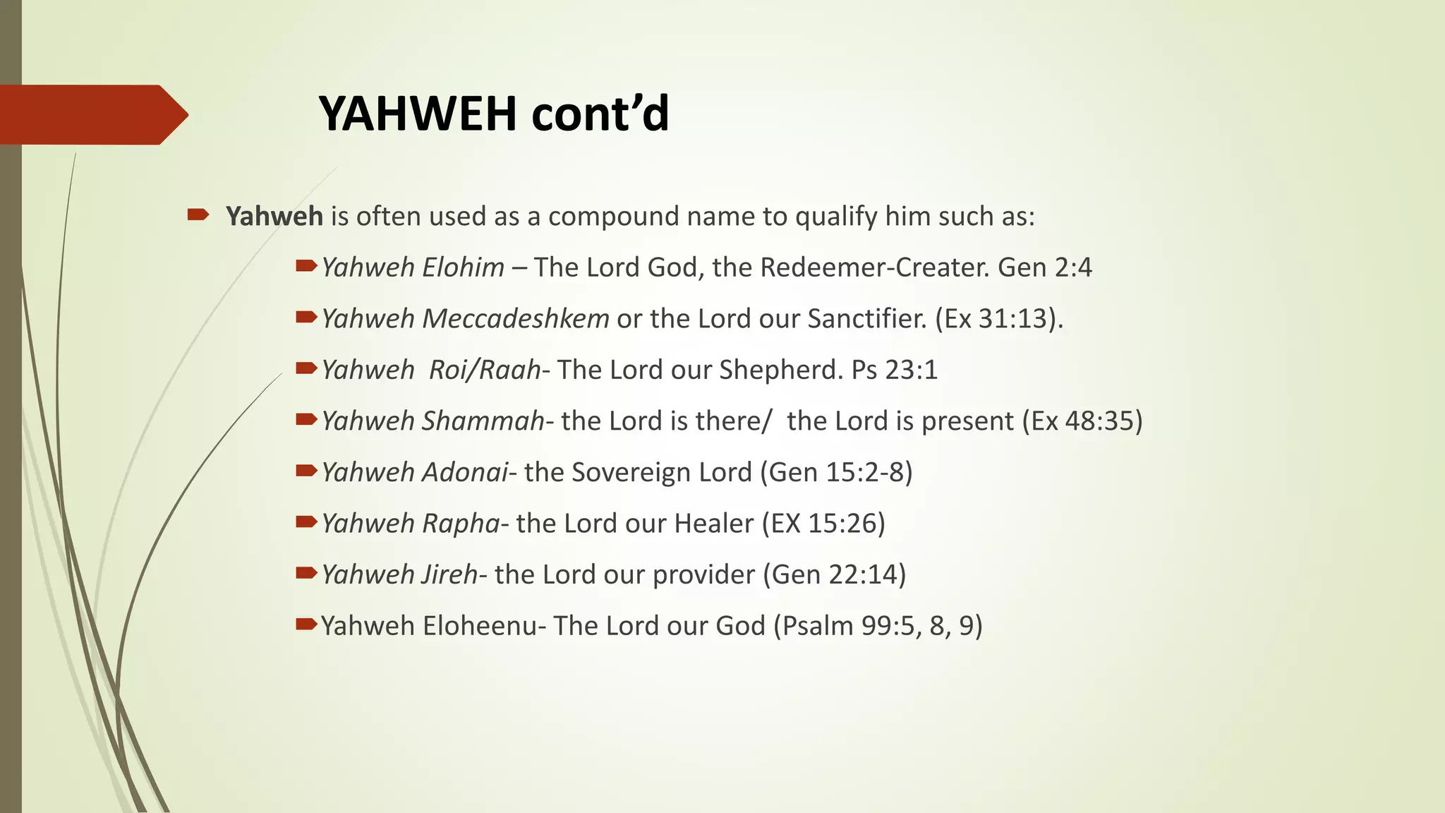 YAHWEH cont’d
 Yahweh is often used as a compound name to qualify him such as:
Yahweh Elohim – The Lord God, the Redeemer-Creater. Gen 2:4
Yahweh Meccadeshkem or the Lord our Sanctifier. (Ex 31:13).
Yahweh Roi/Raah- The Lord our Shepherd. Ps 23:1
Yahweh Shammah- the Lord is there/ the Lord is present (Ex 48:35)
Yahweh Adonai- the Sovereign Lord (Gen 15:2-8)
Yahweh Rapha- the Lord our Healer (EX 15:26)
Yahweh Jireh- the Lord our provider (Gen 22:14)
Yahweh Eloheenu- The Lord our God (Psalm 99:5, 8, 9)
 