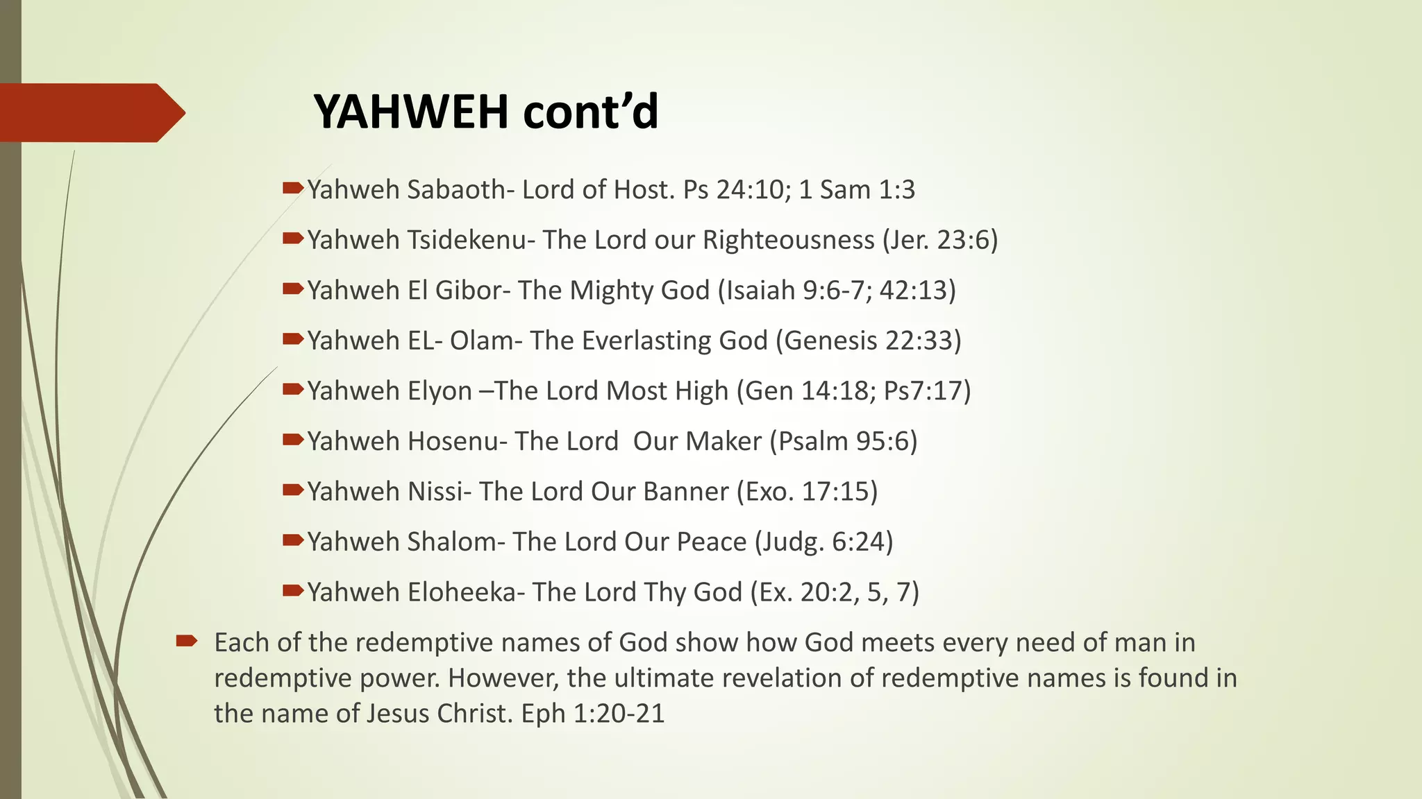 YAHWEH cont’d
Yahweh Sabaoth- Lord of Host. Ps 24:10; 1 Sam 1:3
Yahweh Tsidekenu- The Lord our Righteousness (Jer. 23:6)
Yahweh El Gibor- The Mighty God (Isaiah 9:6-7; 42:13)
Yahweh EL- Olam- The Everlasting God (Genesis 22:33)
Yahweh Elyon –The Lord Most High (Gen 14:18; Ps7:17)
Yahweh Hosenu- The Lord Our Maker (Psalm 95:6)
Yahweh Nissi- The Lord Our Banner (Exo. 17:15)
Yahweh Shalom- The Lord Our Peace (Judg. 6:24)
Yahweh Eloheeka- The Lord Thy God (Ex. 20:2, 5, 7)
 Each of the redemptive names of God show how God meets every need of man in
redemptive power. However, the ultimate revelation of redemptive names is found in
the name of Jesus Christ. Eph 1:20-21
 