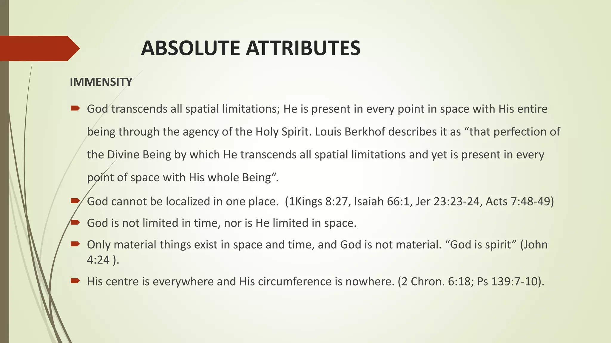 ABSOLUTE ATTRIBUTES
IMMENSITY
 God transcends all spatial limitations; He is present in every point in space with His entire
being through the agency of the Holy Spirit. Louis Berkhof describes it as “that perfection of
the Divine Being by which He transcends all spatial limitations and yet is present in every
point of space with His whole Being”.
 God cannot be localized in one place. (1Kings 8:27, Isaiah 66:1, Jer 23:23-24, Acts 7:48-49)
 God is not limited in time, nor is He limited in space.
 Only material things exist in space and time, and God is not material. “God is spirit” (John
4:24 ).
 His centre is everywhere and His circumference is nowhere. (2 Chron. 6:18; Ps 139:7-10).
 